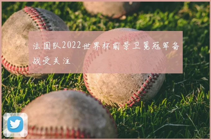 法国队2022世界杯前景卫冕冠军备战受关注