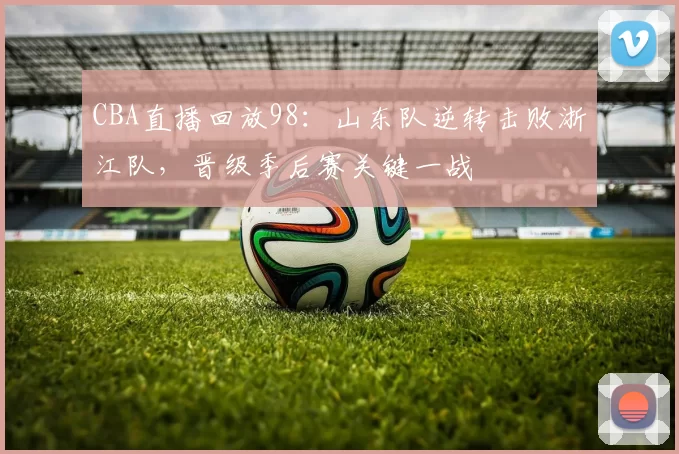 CBA直播回放98：山东队逆转击败浙江队，晋级季后赛关键一战