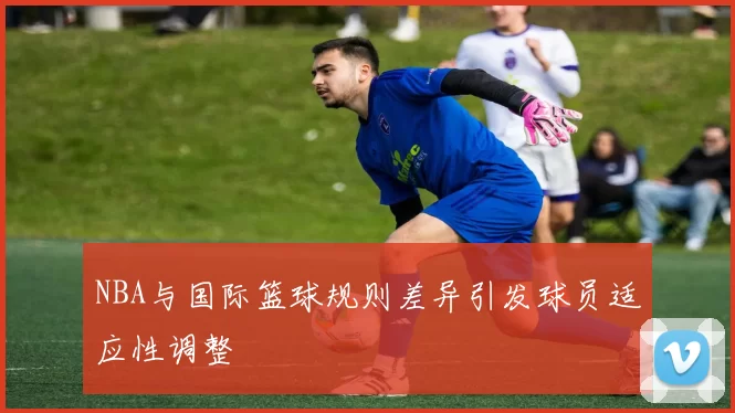 NBA与国际篮球规则差异引发球员适应性调整