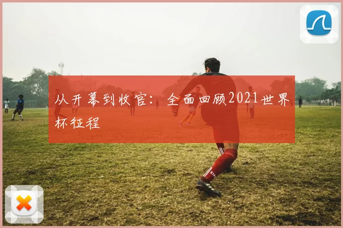 从开幕到收官：全面回顾2021世界杯征程
