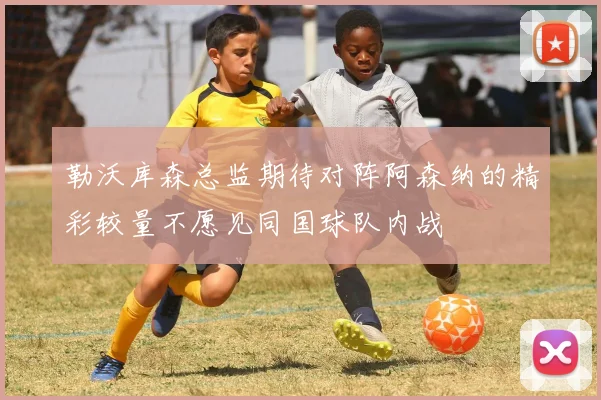 勒沃库森总监期待对阵阿森纳的精彩较量不愿见同国球队内战