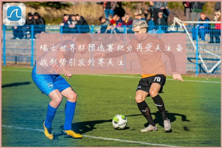 瑞士世界杯预选赛积分再受关注 备战形势引发外界关注