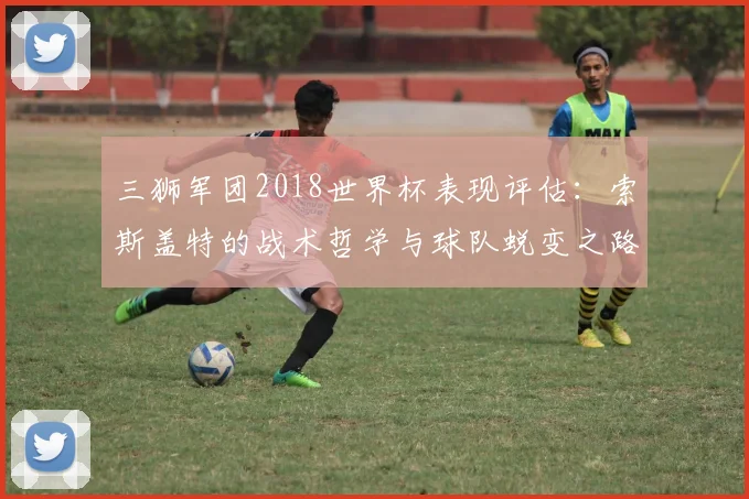 三狮军团2018世界杯表现评估：索斯盖特的战术哲学与球队蜕变之路