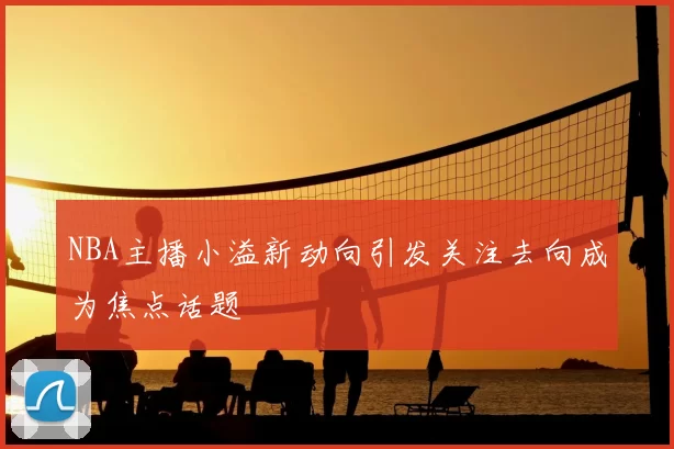 NBA主播小溢新动向引发关注去向成为焦点话题