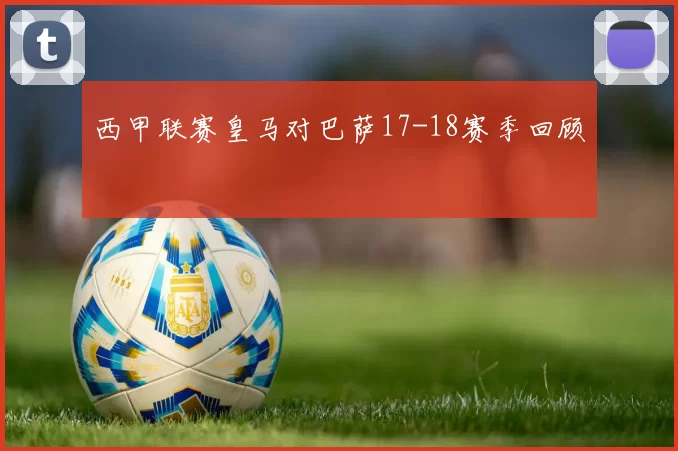 西甲联赛皇马对巴萨17-18赛季回顾