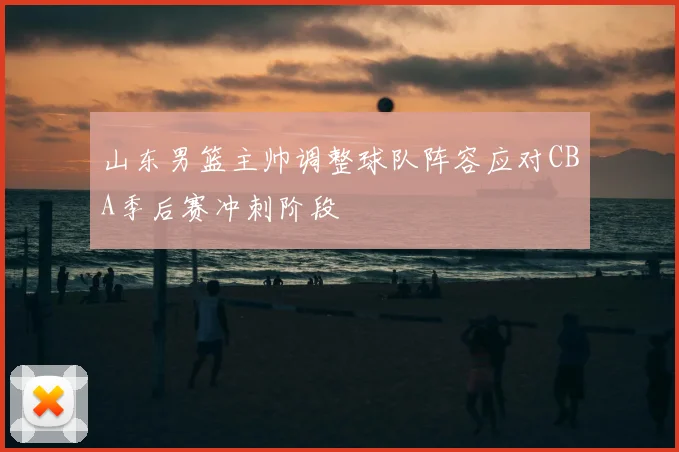 山东男篮主帅调整球队阵容应对CBA季后赛冲刺阶段