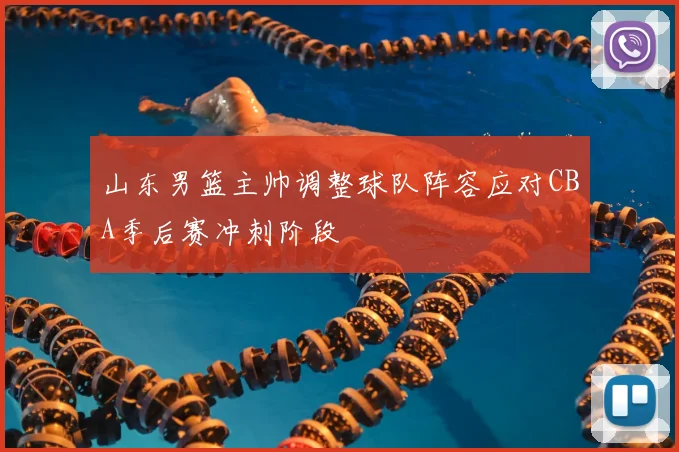 山东男篮主帅调整球队阵容应对CBA季后赛冲刺阶段