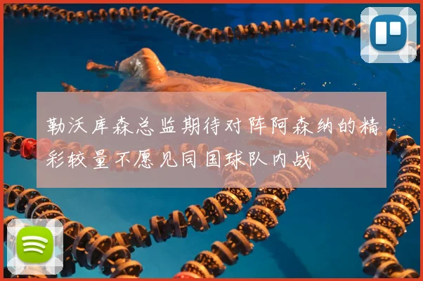 勒沃库森总监期待对阵阿森纳的精彩较量不愿见同国球队内战