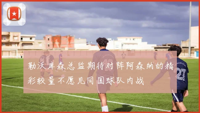 勒沃库森总监期待对阵阿森纳的精彩较量不愿见同国球队内战