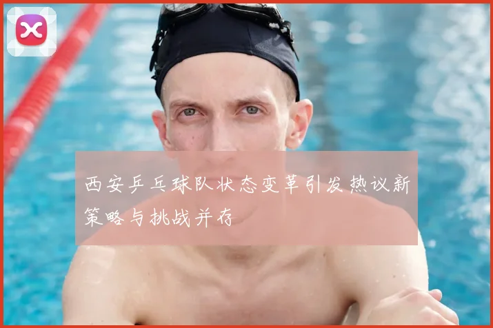 西安乒乓球队状态变革引发热议新策略与挑战并存