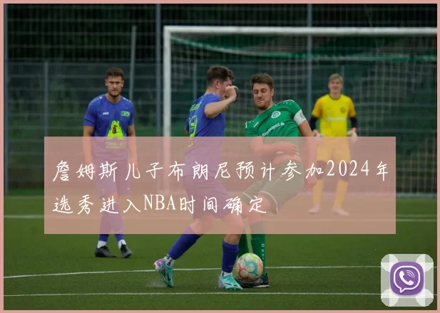 詹姆斯儿子布朗尼预计参加2024年选秀进入NBA时间确定