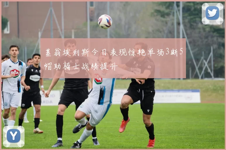 基翁埃利斯今日表现惊艳单场3断5帽助骑士战绩提升