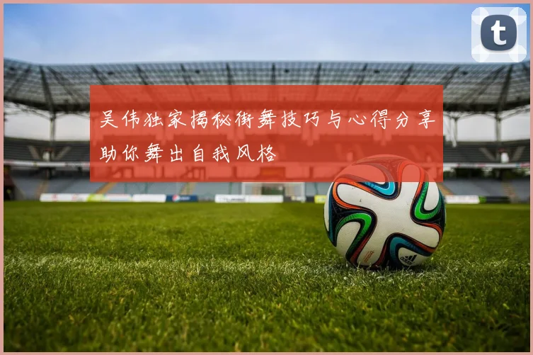 吴伟独家揭秘街舞技巧与心得分享助你舞出自我风格