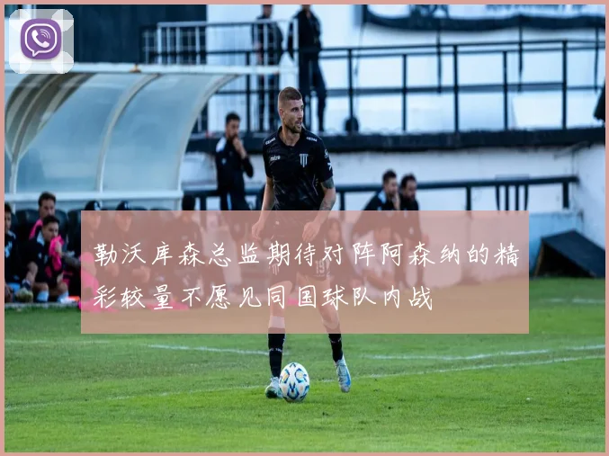勒沃库森总监期待对阵阿森纳的精彩较量不愿见同国球队内战