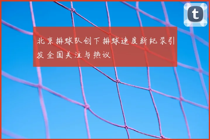 北京排球队创下排球速度新纪录引发全国关注与热议