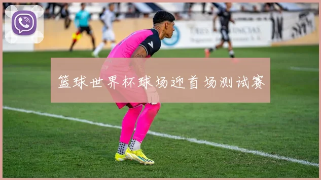 篮球世界杯球场迎首场测试赛
