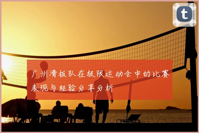 广州滑板队在极限运动会中的比赛表现与经验分享分析