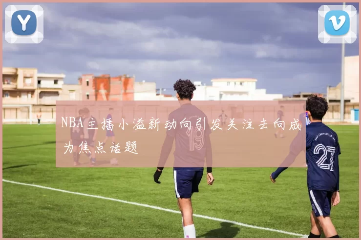 NBA主播小溢新动向引发关注去向成为焦点话题