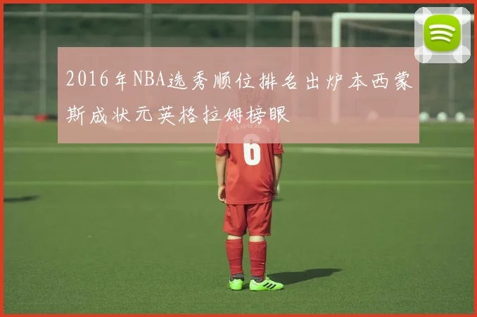 2016年NBA选秀顺位排名出炉本西蒙斯成状元英格拉姆榜眼