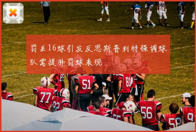 罚丢16球引发反思斯普利特强调球队需提升罚球表现