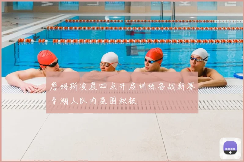 詹姆斯凌晨四点开启训练备战新赛季湖人队内氛围积极