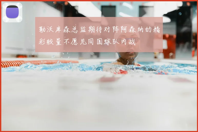 勒沃库森总监期待对阵阿森纳的精彩较量不愿见同国球队内战