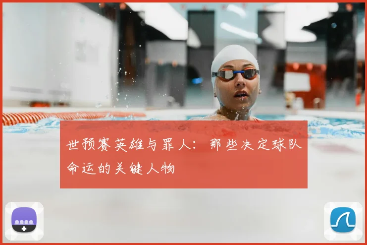 世预赛英雄与罪人:那些决定球队命运的关键人物