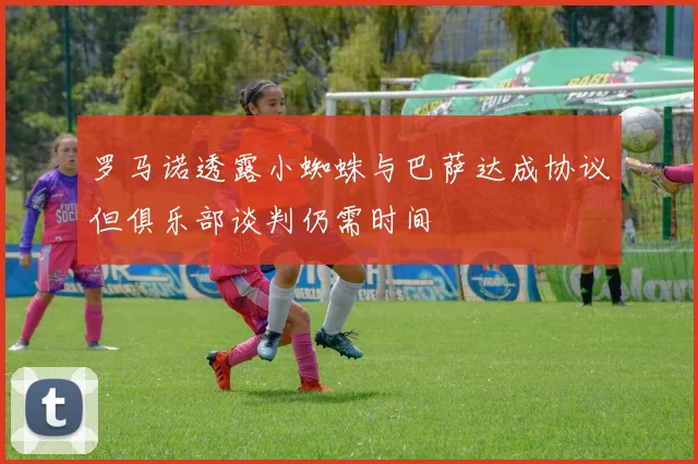罗马诺透露小蜘蛛与巴萨达成协议但俱乐部谈判仍需时间