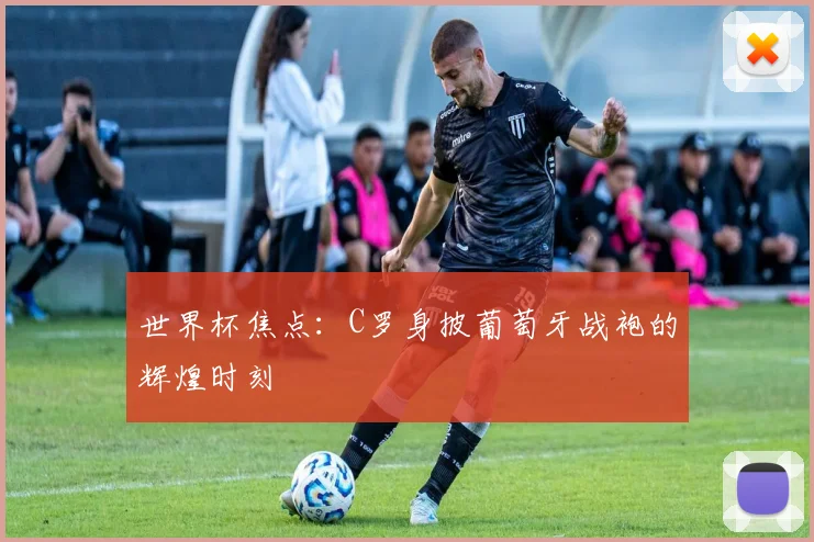 世界杯焦点:C罗身披葡萄牙战袍的辉煌时刻