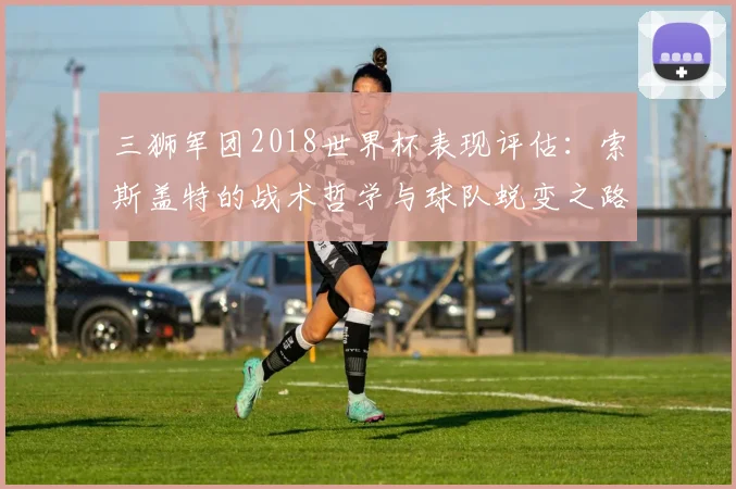 三狮军团2018世界杯表现评估：索斯盖特的战术哲学与球队蜕变之路