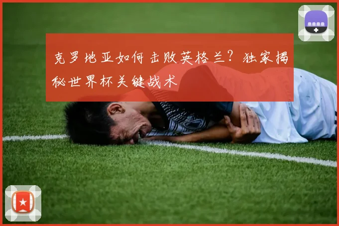 克罗地亚如何击败英格兰？独家揭秘世界杯关键战术