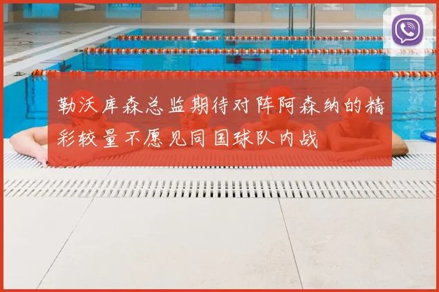 勒沃库森总监期待对阵阿森纳的精彩较量不愿见同国球队内战