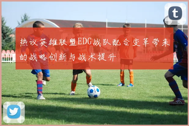 热议英雄联盟EDG战队配合变革带来的战略创新与战术提升