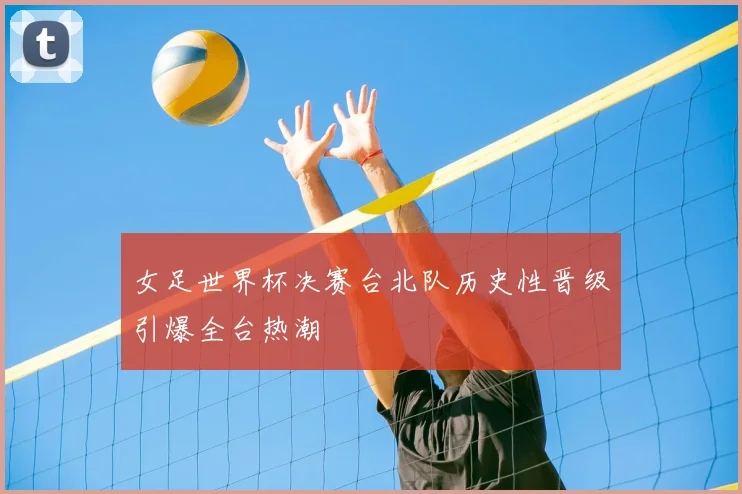 女足世界杯决赛台北队历史性晋级引爆全台热潮