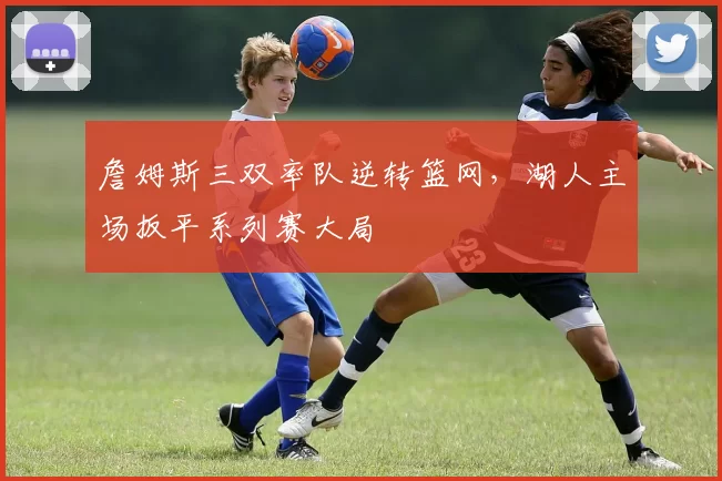 詹姆斯三双率队逆转篮网，湖人主场扳平系列赛大局
