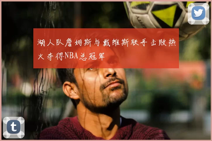 湖人队詹姆斯与戴维斯联手击败热火夺得NBA总冠军