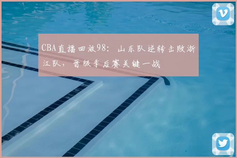 CBA直播回放98：山东队逆转击败浙江队，晋级季后赛关键一战