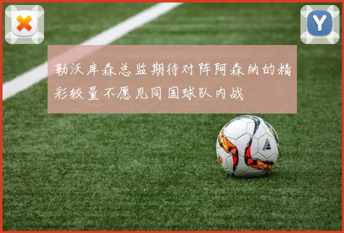 勒沃库森总监期待对阵阿森纳的精彩较量不愿见同国球队内战