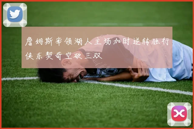 詹姆斯率领湖人主场加时逆转独行侠东契奇空砍三双