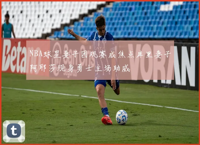 NBA球星妻子团观赛成焦点库里妻子阿耶莎现身勇士主场助威