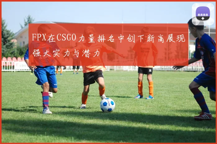 FPX在CSGO力量排名中创下新高展现强大实力与潜力