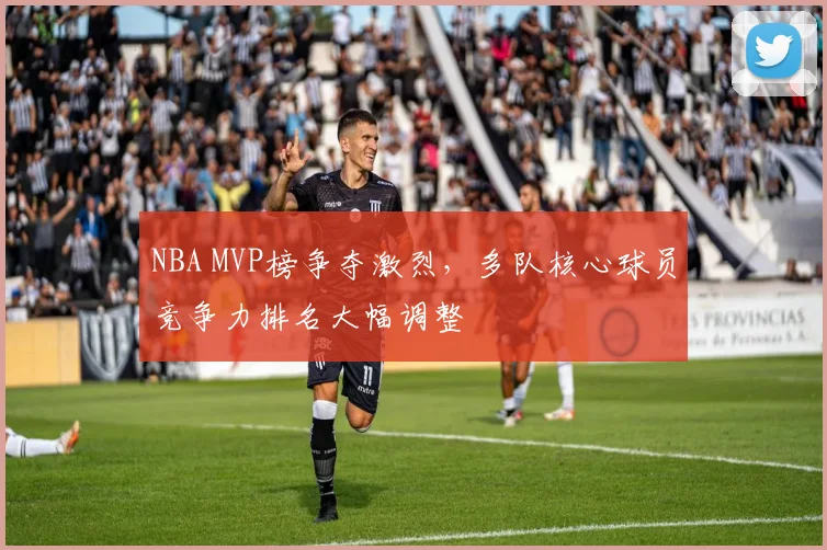 NBA MVP榜争夺激烈,多队核心球员竞争力排名大幅调整